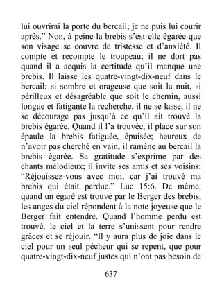 637
lui ouvrirai la porte du bercail; je ne puis lui courir
après.” Non, à peine la brebis s’est-elle égarée que
son visage se couvre de tristesse et d’anxiété. Il
compte et recompte le troupeau; il ne dort pas
quand il a acquis la certitude qu’il manque une
brebis. Il laisse les quatre-vingt-dix-neuf dans le
bercail; si sombre et orageuse que soit la nuit, si
périlleux et désagréable que soit le chemin, aussi
longue et fatigante la recherche, il ne se lasse, il ne
se décourage pas jusqu’à ce qu’il ait trouvé la
brebis égarée. Quand il l’a trouvée, il place sur son
épaule la brebis fatiguée, épuisée; heureux de
n’avoir pas cherché en vain, il ramène au bercail la
brebis égarée. Sa gratitude s’exprime par des
chants mélodieux; il invite ses amis et ses voisins:
“Réjouissez-vous avec moi, car j’ai trouvé ma
brebis qui était perdue.” Luc 15:6. De même,
quand un égaré est trouvé par le Berger des brebis,
les anges du ciel répondent à la note joyeuse que le
Berger fait entendre. Quand l’homme perdu est
trouvé, le ciel et la terre s’unissent pour rendre
grâces et se réjouir. “Il y aura plus de joie dans le
ciel pour un seul pécheur qui se repent, que pour
quatre-vingt-dix-neuf justes qui n’ont pas besoin de
 