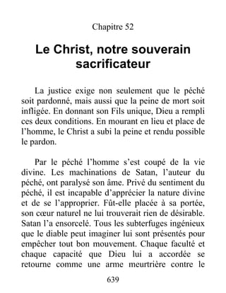639
Chapitre 52
Le Christ, notre souverain
sacrificateur
La justice exige non seulement que le péché
soit pardonné, mais aussi que la peine de mort soit
infligée. En donnant son Fils unique, Dieu a rempli
ces deux conditions. En mourant en lieu et place de
l’homme, le Christ a subi la peine et rendu possible
le pardon.
Par le péché l’homme s’est coupé de la vie
divine. Les machinations de Satan, l’auteur du
péché, ont paralysé son âme. Privé du sentiment du
péché, il est incapable d’apprécier la nature divine
et de se l’approprier. Fût-elle placée à sa portée,
son cœur naturel ne lui trouverait rien de désirable.
Satan l’a ensorcelé. Tous les subterfuges ingénieux
que le diable peut imaginer lui sont présentés pour
empêcher tout bon mouvement. Chaque faculté et
chaque capacité que Dieu lui a accordée se
retourne comme une arme meurtrière contre le
 
