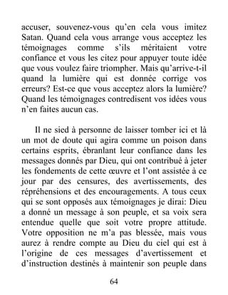 64
accuser, souvenez-vous qu’en cela vous imitez
Satan. Quand cela vous arrange vous acceptez les
témoignages comme s’ils méritaient votre
confiance et vous les citez pour appuyer toute idée
que vous voulez faire triompher. Mais qu’arrive-t-il
quand la lumière qui est donnée corrige vos
erreurs? Est-ce que vous acceptez alors la lumière?
Quand les témoignages contredisent vos idées vous
n’en faites aucun cas.
Il ne sied à personne de laisser tomber ici et là
un mot de doute qui agira comme un poison dans
certains esprits, ébranlant leur confiance dans les
messages donnés par Dieu, qui ont contribué à jeter
les fondements de cette œuvre et l’ont assistée à ce
jour par des censures, des avertissements, des
répréhensions et des encouragements. A tous ceux
qui se sont opposés aux témoignages je dirai: Dieu
a donné un message à son peuple, et sa voix sera
entendue quelle que soit votre propre attitude.
Votre opposition ne m’a pas blessée, mais vous
aurez à rendre compte au Dieu du ciel qui est à
l’origine de ces messages d’avertissement et
d’instruction destinés à maintenir son peuple dans
 