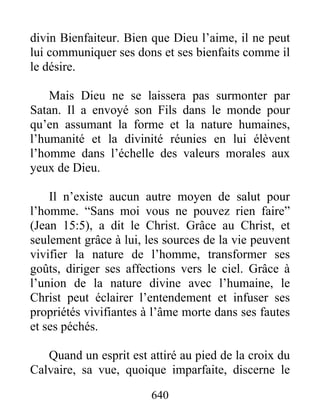 640
divin Bienfaiteur. Bien que Dieu l’aime, il ne peut
lui communiquer ses dons et ses bienfaits comme il
le désire.
Mais Dieu ne se laissera pas surmonter par
Satan. Il a envoyé son Fils dans le monde pour
qu’en assumant la forme et la nature humaines,
l’humanité et la divinité réunies en lui élèvent
l’homme dans l’échelle des valeurs morales aux
yeux de Dieu.
Il n’existe aucun autre moyen de salut pour
l’homme. “Sans moi vous ne pouvez rien faire”
(Jean 15:5), a dit le Christ. Grâce au Christ, et
seulement grâce à lui, les sources de la vie peuvent
vivifier la nature de l’homme, transformer ses
goûts, diriger ses affections vers le ciel. Grâce à
l’union de la nature divine avec l’humaine, le
Christ peut éclairer l’entendement et infuser ses
propriétés vivifiantes à l’âme morte dans ses fautes
et ses péchés.
Quand un esprit est attiré au pied de la croix du
Calvaire, sa vue, quoique imparfaite, discerne le
 