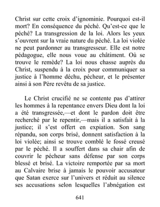 641
Christ sur cette croix d’ignominie. Pourquoi est-il
mort? En conséquence du péché. Qu’est-ce que le
péché? La transgression de la loi. Alors les yeux
s’ouvrent sur la vraie nature du péché. La loi violée
ne peut pardonner au transgresseur. Elle est notre
pédagogue, elle nous voue au châtiment. Où se
trouve le remède? La loi nous chasse auprès du
Christ, suspendu à la croix pour communiquer sa
justice à l’homme déchu, pécheur, et le présenter
ainsi à son Père revêtu de sa justice.
Le Christ crucifié ne se contente pas d’attirer
les hommes à la repentance envers Dieu dont la loi
a été transgressée,—et dont le pardon doit être
recherché par le repentir,—mais il a satisfait à la
justice; il s’est offert en expiation. Son sang
répandu, son corps brisé, donnent satisfaction à la
loi violée; ainsi se trouve comblé le fossé creusé
par le péché. Il a souffert dans sa chair afin de
couvrir le pécheur sans défense par son corps
blessé et brisé. La victoire remportée par sa mort
au Calvaire brise à jamais le pouvoir accusateur
que Satan exerce sur l’univers et réduit au silence
ses accusations selon lesquelles l’abnégation est
 