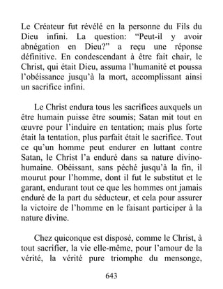 643
Le Créateur fut révélé en la personne du Fils du
Dieu infini. La question: “Peut-il y avoir
abnégation en Dieu?” a reçu une réponse
définitive. En condescendant à être fait chair, le
Christ, qui était Dieu, assuma l’humanité et poussa
l’obéissance jusqu’à la mort, accomplissant ainsi
un sacrifice infini.
Le Christ endura tous les sacrifices auxquels un
être humain puisse être soumis; Satan mit tout en
œuvre pour l’induire en tentation; mais plus forte
était la tentation, plus parfait était le sacrifice. Tout
ce qu’un homme peut endurer en luttant contre
Satan, le Christ l’a enduré dans sa nature divino-
humaine. Obéissant, sans péché jusqu’à la fin, il
mourut pour l’homme, dont il fut le substitut et le
garant, endurant tout ce que les hommes ont jamais
enduré de la part du séducteur, et cela pour assurer
la victoire de l’homme en le faisant participer à la
nature divine.
Chez quiconque est disposé, comme le Christ, à
tout sacrifier, la vie elle-même, pour l’amour de la
vérité, la vérité pure triomphe du mensonge,
 