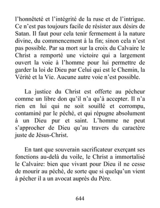 644
l’honnêteté et l’intégrité de la ruse et de l’intrigue.
Ce n’est pas toujours facile de résister aux désirs de
Satan. Il faut pour cela tenir fermement à la nature
divine, du commencement à la fin; sinon cela n’est
pas possible. Par sa mort sur la croix du Calvaire le
Christ a remporté une victoire qui a largement
ouvert la voie à l’homme pour lui permettre de
garder la loi de Dieu par Celui qui est le Chemin, la
Vérité et la Vie. Aucune autre voie n’est possible.
La justice du Christ est offerte au pécheur
comme un libre don qu’il n’a qu’à accepter. Il n’a
rien en lui qui ne soit souillé et corrompu,
contaminé par le péché, et qui répugne absolument
à un Dieu pur et saint. L’homme ne peut
s’approcher de Dieu qu’au travers du caractère
juste de Jésus-Christ.
En tant que souverain sacrificateur exerçant ses
fonctions au-delà du voile, le Christ a immortalisé
le Calvaire: bien que vivant pour Dieu il ne cesse
de mourir au péché, de sorte que si quelqu’un vient
à pécher il a un avocat auprès du Père.
 