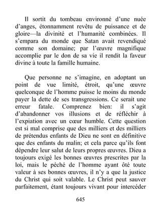 645
Il sortit du tombeau environné d’une nuée
d’anges, étonnamment revêtu de puissance et de
gloire—la divinité et l’humanité combinées. Il
s’empara du monde que Satan avait revendiqué
comme son domaine; par l’œuvre magnifique
accomplie par le don de sa vie il rendit la faveur
divine à toute la famille humaine.
Que personne ne s’imagine, en adoptant un
point de vue limité, étroit, qu’une œuvre
quelconque de l’homme puisse le moins du monde
payer la dette de ses transgressions. Ce serait une
erreur fatale. Comprenez bien: il s’agit
d’abandonner vos illusions et de réfléchir à
l’expiation avec un cœur humble. Cette question
est si mal comprise que des milliers et des milliers
de prétendus enfants de Dieu ne sont en définitive
que des enfants du malin; et cela parce qu’ils font
dépendre leur salut de leurs propres œuvres. Dieu a
toujours exigé les bonnes œuvres prescrites par la
loi, mais le péché de l’homme ayant ôté toute
valeur à ses bonnes œuvres, il n’y a que la justice
du Christ qui soit valable. Le Christ peut sauver
parfaitement, étant toujours vivant pour intercéder
 
