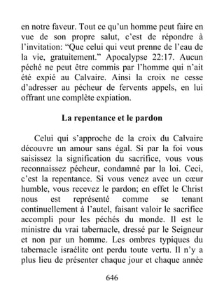 646
en notre faveur. Tout ce qu’un homme peut faire en
vue de son propre salut, c’est de répondre à
l’invitation: “Que celui qui veut prenne de l’eau de
la vie, gratuitement.” Apocalypse 22:17. Aucun
péché ne peut être commis par l’homme qui n’ait
été expié au Calvaire. Ainsi la croix ne cesse
d’adresser au pécheur de fervents appels, en lui
offrant une complète expiation.
La repentance et le pardon
Celui qui s’approche de la croix du Calvaire
découvre un amour sans égal. Si par la foi vous
saisissez la signification du sacrifice, vous vous
reconnaissez pécheur, condamné par la loi. Ceci,
c’est la repentance. Si vous venez avec un cœur
humble, vous recevez le pardon; en effet le Christ
nous est représenté comme se tenant
continuellement à l’autel, faisant valoir le sacrifice
accompli pour les péchés du monde. Il est le
ministre du vrai tabernacle, dressé par le Seigneur
et non par un homme. Les ombres typiques du
tabernacle israélite ont perdu toute vertu. Il n’y a
plus lieu de présenter chaque jour et chaque année
 