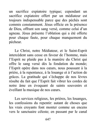 647
un sacrifice expiatoire typique; cependant un
sacrifice expiatoire offert par un médiateur est
toujours indispensable parce que des péchés sont
commis constamment. Jésus officie en la présence
de Dieu, offrant son sang versé, comme celui d’un
agneau. Jésus présente l’oblation qui a été offerte
pour chaque faute, pour chaque manquement du
pécheur.
Le Christ, notre Médiateur, et le Saint-Esprit
intercèdent sans cesse en faveur de l’homme, mais
l’Esprit ne plaide pas à la manière du Christ qui
offre le sang versé dès la fondation du monde;
l’Esprit opère dans nos cœurs, nous poussant à la
prière, à la repentance, à la louange et à l’action de
grâces. La gratitude qui s’échappe de nos lèvres
résulte du fait que l’Esprit fait vibrer les cordes de
notre âme en évoquant de saints souvenirs et
éveillant la musique de nos cœurs.
Les services religieux, les prières, les louanges,
les confessions du repentir: autant de choses que
les vrais croyants font monter comme un encens
vers le sanctuaire céleste; en passant par le canal
 
