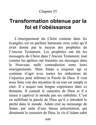 649
Chapitre 53
Transformation obtenue par la
foi et l’obéissance
L’enseignement du Christ contenu dans les
évangiles est en parfaite harmonie avec celui qu’il
avait donné par le moyen des prophètes de
l’Ancien Testament. Les prophètes ont été les
messagers du Christ dans l’Ancien Testament, tout
comme les apôtres ont transmis ses messages dans
le Nouveau; nulle contradiction entre leurs
enseignements. Mais Satan a toujours agi et
continue d’agir avec toutes les séductions de
l’injustice pour infirmer la Parole de Dieu. Il veut
nous faire voir des mystères là où tout est simple et
clair. Il a acquis une longue expérience dans ce
domaine. Il connaît le caractère de Dieu et il a
réussi à captiver le monde par ses subtilités. C’est
en nullifiant la parole de Dieu qu’il a introduit le
péché dans le monde. Adam crut au mensonge de
Satan; par suite d’une fausse présentation, qui
dénaturait le caractère de Dieu, la vie d’Adam subit
 
