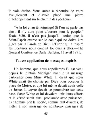 65
la voie droite. Vous aurez à répondre de votre
aveuglement et d’avoir placé une pierre
d’achoppement sur le chemin des pécheurs.
“A la loi et au témoignage! Si l’on ne parle pas
ainsi, il n’y aura point d’aurore pour le peuple!”
Ésaïe 8:20. Il n’est pas jusqu’à l’action que le
Saint-Esprit exerce sur le cœur qui ne doive être
jugée par la Parole de Dieu. L’Esprit qui a inspiré
les Ecritures nous conduit toujours à elles.—The
General Conference Daily Bulletin, 13 avril 1891.
Fausse application de messages inspirés
Un homme, que nous appellerons B, est venu
depuis le lointain Michigan nanti d’un message
particulier pour Mme White. Il disait que sœur
White avait été choisie par Dieu pour occuper la
place de Moïse, et que lui-même devait avoir celle
de Josué. L’œuvre devait se poursuivre sur cette
base. Sœur White et lui devaient unir leurs efforts
et la vérité serait ainsi proclamée avec puissance.
Cet homme prit la liberté, comme tant d’autres, de
mêler à son message de nombreux passages de
 