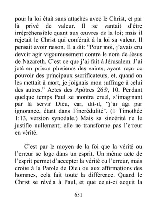 651
pour la loi était sans attaches avec le Christ, et par
là privé de valeur. Il se vantait d’être
irrépréhensible quant aux œuvres de la loi; mais il
rejetait le Christ qui conférait à la loi sa valeur. Il
pensait avoir raison. Il a dit: “Pour moi, j’avais cru
devoir agir vigoureusement contre le nom de Jésus
de Nazareth. C’est ce que j’ai fait à Jérusalem. J’ai
jeté en prison plusieurs des saints, ayant reçu ce
pouvoir des principaux sacrificateurs, et, quand on
les mettait à mort, je joignais mon suffrage à celui
des autres.” Actes des Apôtres 26:9, 10. Pendant
quelque temps Paul se montra cruel, s’imaginant
par là servir Dieu, car, dit-il, “j’ai agi par
ignorance, étant dans l’incrédulité”. (1 Timothée
1:13, version synodale.) Mais sa sincérité ne le
justifie nullement; elle ne transforme pas l’erreur
en vérité.
C’est par le moyen de la foi que la vérité ou
l’erreur se loge dans un esprit. Un même acte de
l’esprit permet d’accepter la vérité ou l’erreur, mais
croire à la Parole de Dieu ou aux affirmations des
hommes, cela fait toute la différence. Quand le
Christ se révéla à Paul, et que celui-ci acquit la
 