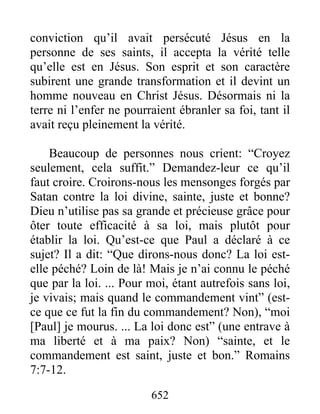 652
conviction qu’il avait persécuté Jésus en la
personne de ses saints, il accepta la vérité telle
qu’elle est en Jésus. Son esprit et son caractère
subirent une grande transformation et il devint un
homme nouveau en Christ Jésus. Désormais ni la
terre ni l’enfer ne pourraient ébranler sa foi, tant il
avait reçu pleinement la vérité.
Beaucoup de personnes nous crient: “Croyez
seulement, cela suffit.” Demandez-leur ce qu’il
faut croire. Croirons-nous les mensonges forgés par
Satan contre la loi divine, sainte, juste et bonne?
Dieu n’utilise pas sa grande et précieuse grâce pour
ôter toute efficacité à sa loi, mais plutôt pour
établir la loi. Qu’est-ce que Paul a déclaré à ce
sujet? Il a dit: “Que dirons-nous donc? La loi est-
elle péché? Loin de là! Mais je n’ai connu le péché
que par la loi. ... Pour moi, étant autrefois sans loi,
je vivais; mais quand le commandement vint” (est-
ce que ce fut la fin du commandement? Non), “moi
[Paul] je mourus. ... La loi donc est” (une entrave à
ma liberté et à ma paix? Non) “sainte, et le
commandement est saint, juste et bon.” Romains
7:7-12.
 