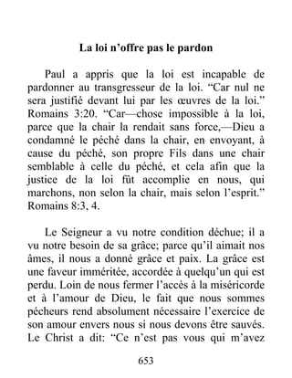 653
La loi n’offre pas le pardon
Paul a appris que la loi est incapable de
pardonner au transgresseur de la loi. “Car nul ne
sera justifié devant lui par les œuvres de la loi.”
Romains 3:20. “Car—chose impossible à la loi,
parce que la chair la rendait sans force,—Dieu a
condamné le péché dans la chair, en envoyant, à
cause du péché, son propre Fils dans une chair
semblable à celle du péché, et cela afin que la
justice de la loi fût accomplie en nous, qui
marchons, non selon la chair, mais selon l’esprit.”
Romains 8:3, 4.
Le Seigneur a vu notre condition déchue; il a
vu notre besoin de sa grâce; parce qu’il aimait nos
âmes, il nous a donné grâce et paix. La grâce est
une faveur imméritée, accordée à quelqu’un qui est
perdu. Loin de nous fermer l’accès à la miséricorde
et à l’amour de Dieu, le fait que nous sommes
pécheurs rend absolument nécessaire l’exercice de
son amour envers nous si nous devons être sauvés.
Le Christ a dit: “Ce n’est pas vous qui m’avez
 