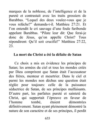 655
marques de la noblesse, de l’intelligence et de la
pureté et contrastait avec les traits grossiers de
Barabbas. “Lequel des deux voulez-vous que je
vous relâche?” demanda-t-il. Matthieu 27:21. Et
l’on entendit le cri sauvage d’une foule furibonde
appelant Barabbas. “Pilate leur dit: Que ferai-je
donc de Jésus, qu’on appelle Christ? Tous
répondirent: Qu’il soit crucifié!” Matthieu 27:22,
23.
La mort du Christ a été la défaite de Satan
Ce choix a mis en évidence les principes de
Satan; les armées du ciel et tous les mondes créés
par Dieu comprirent que Satan était l’accusateur
des frères, menteur et meurtrier. Dans le ciel et
parmi les mondes non déchus une question était
réglée pour toujours: celle de la puissance
séductrice de Satan, de ses principes malfaisants.
D’autre part, les parfaites pureté et sainteté du
Christ, qui supportait l’épreuve en faveur de
l’homme tombé, étaient démontrées
définitivement. Satan ayant pleinement démontré la
nature de son caractère et de ses principes, il perdit
 