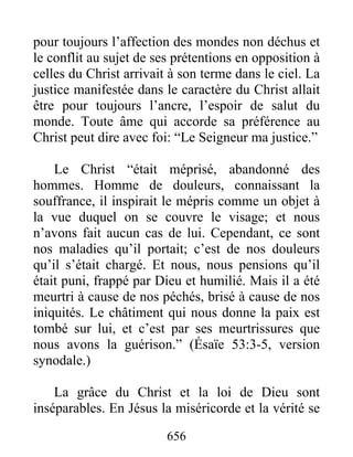 656
pour toujours l’affection des mondes non déchus et
le conflit au sujet de ses prétentions en opposition à
celles du Christ arrivait à son terme dans le ciel. La
justice manifestée dans le caractère du Christ allait
être pour toujours l’ancre, l’espoir de salut du
monde. Toute âme qui accorde sa préférence au
Christ peut dire avec foi: “Le Seigneur ma justice.”
Le Christ “était méprisé, abandonné des
hommes. Homme de douleurs, connaissant la
souffrance, il inspirait le mépris comme un objet à
la vue duquel on se couvre le visage; et nous
n’avons fait aucun cas de lui. Cependant, ce sont
nos maladies qu’il portait; c’est de nos douleurs
qu’il s’était chargé. Et nous, nous pensions qu’il
était puni, frappé par Dieu et humilié. Mais il a été
meurtri à cause de nos péchés, brisé à cause de nos
iniquités. Le châtiment qui nous donne la paix est
tombé sur lui, et c’est par ses meurtrissures que
nous avons la guérison.” (Ésaïe 53:3-5, version
synodale.)
La grâce du Christ et la loi de Dieu sont
inséparables. En Jésus la miséricorde et la vérité se
 