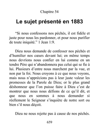 659
Chapitre 54
Le sujet présenté en 1883
“Si nous confessons nos péchés, il est fidèle et
juste pour nous les pardonner, et pour nous purifier
de toute iniquité.” 1 Jean 1:9.
Dieu nous demande de confesser nos péchés et
d’humilier nos cœurs devant lui; en même temps
nous devrions nous confier en lui comme en un
tendre Père qui n’abandonnera pas celui qui se fie à
lui. Plusieurs d’entre nous marchent par la vue, et
non par la foi. Nous croyons à ce que nous voyons,
mais nous n’apprécions pas à leur juste valeur les
promesses de la Parole de Dieu; or le plus grand
déshonneur que l’on puisse faire à Dieu c’est de
montrer que nous nous défions de ce qu’il dit, et
que nous en sommes à nous demander si
réellement le Seigneur s’inquiète de notre sort ou
bien s’il nous déçoit.
Dieu ne nous rejette pas à cause de nos péchés.
 