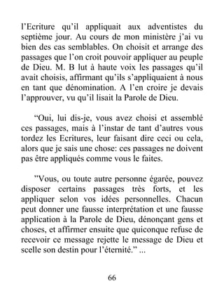 66
l’Ecriture qu’il appliquait aux adventistes du
septième jour. Au cours de mon ministère j’ai vu
bien des cas semblables. On choisit et arrange des
passages que l’on croit pouvoir appliquer au peuple
de Dieu. M. B lut à haute voix les passages qu’il
avait choisis, affirmant qu’ils s’appliquaient à nous
en tant que dénomination. A l’en croire je devais
l’approuver, vu qu’il lisait la Parole de Dieu.
“Oui, lui dis-je, vous avez choisi et assemblé
ces passages, mais à l’instar de tant d’autres vous
tordez les Ecritures, leur faisant dire ceci ou cela,
alors que je sais une chose: ces passages ne doivent
pas être appliqués comme vous le faites.
”Vous, ou toute autre personne égarée, pouvez
disposer certains passages très forts, et les
appliquer selon vos idées personnelles. Chacun
peut donner une fausse interprétation et une fausse
application à la Parole de Dieu, dénonçant gens et
choses, et affirmer ensuite que quiconque refuse de
recevoir ce message rejette le message de Dieu et
scelle son destin pour l’éternité.” ...
 