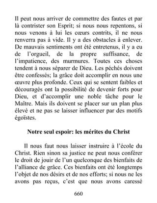 660
Il peut nous arriver de commettre des fautes et par
là contrister son Esprit; si nous nous repentons, si
nous venons à lui les cœurs contrits, il ne nous
renverra pas à vide. Il y a des obstacles à enlever.
De mauvais sentiments ont été entretenus, il y a eu
de l’orgueil, de la propre suffisance, de
l’impatience, des murmures. Toutes ces choses
tendent à nous séparer de Dieu. Les péchés doivent
être confessés; la grâce doit accomplir en nous une
œuvre plus profonde. Ceux qui se sentent faibles et
découragés ont la possibilité de devenir forts pour
Dieu, et d’accomplir une noble tâche pour le
Maître. Mais ils doivent se placer sur un plan plus
élevé et ne pas se laisser influencer par des motifs
égoïstes.
Notre seul espoir: les mérites du Christ
Il nous faut nous laisser instruire à l’école du
Christ. Rien sinon sa justice ne peut nous conférer
le droit de jouir de l’un quelconque des bienfaits de
l’alliance de grâce. Ces bienfaits ont été longtemps
l’objet de nos désirs et de nos efforts; si nous ne les
avons pas reçus, c’est que nous avons caressé
 