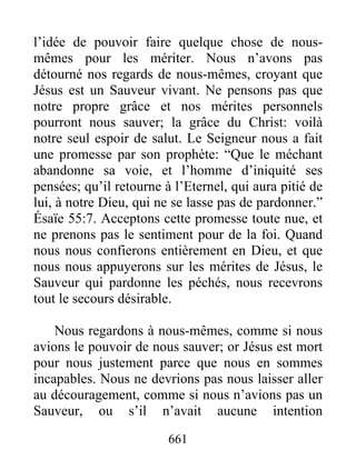 661
l’idée de pouvoir faire quelque chose de nous-
mêmes pour les mériter. Nous n’avons pas
détourné nos regards de nous-mêmes, croyant que
Jésus est un Sauveur vivant. Ne pensons pas que
notre propre grâce et nos mérites personnels
pourront nous sauver; la grâce du Christ: voilà
notre seul espoir de salut. Le Seigneur nous a fait
une promesse par son prophète: “Que le méchant
abandonne sa voie, et l’homme d’iniquité ses
pensées; qu’il retourne à l’Eternel, qui aura pitié de
lui, à notre Dieu, qui ne se lasse pas de pardonner.”
Ésaïe 55:7. Acceptons cette promesse toute nue, et
ne prenons pas le sentiment pour de la foi. Quand
nous nous confierons entièrement en Dieu, et que
nous nous appuyerons sur les mérites de Jésus, le
Sauveur qui pardonne les péchés, nous recevrons
tout le secours désirable.
Nous regardons à nous-mêmes, comme si nous
avions le pouvoir de nous sauver; or Jésus est mort
pour nous justement parce que nous en sommes
incapables. Nous ne devrions pas nous laisser aller
au découragement, comme si nous n’avions pas un
Sauveur, ou s’il n’avait aucune intention
 