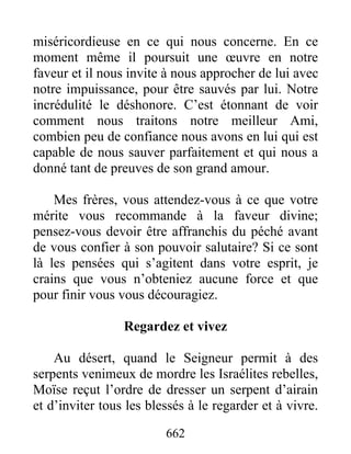 662
miséricordieuse en ce qui nous concerne. En ce
moment même il poursuit une œuvre en notre
faveur et il nous invite à nous approcher de lui avec
notre impuissance, pour être sauvés par lui. Notre
incrédulité le déshonore. C’est étonnant de voir
comment nous traitons notre meilleur Ami,
combien peu de confiance nous avons en lui qui est
capable de nous sauver parfaitement et qui nous a
donné tant de preuves de son grand amour.
Mes frères, vous attendez-vous à ce que votre
mérite vous recommande à la faveur divine;
pensez-vous devoir être affranchis du péché avant
de vous confier à son pouvoir salutaire? Si ce sont
là les pensées qui s’agitent dans votre esprit, je
crains que vous n’obteniez aucune force et que
pour finir vous vous découragiez.
Regardez et vivez
Au désert, quand le Seigneur permit à des
serpents venimeux de mordre les Israélites rebelles,
Moïse reçut l’ordre de dresser un serpent d’airain
et d’inviter tous les blessés à le regarder et à vivre.
 