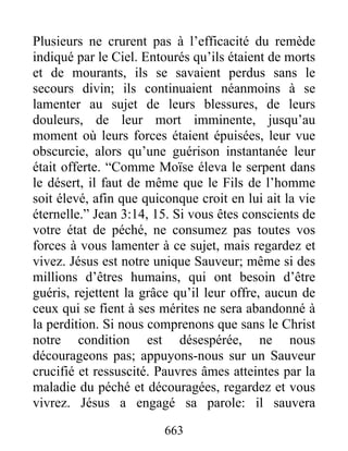663
Plusieurs ne crurent pas à l’efficacité du remède
indiqué par le Ciel. Entourés qu’ils étaient de morts
et de mourants, ils se savaient perdus sans le
secours divin; ils continuaient néanmoins à se
lamenter au sujet de leurs blessures, de leurs
douleurs, de leur mort imminente, jusqu’au
moment où leurs forces étaient épuisées, leur vue
obscurcie, alors qu’une guérison instantanée leur
était offerte. “Comme Moïse éleva le serpent dans
le désert, il faut de même que le Fils de l’homme
soit élevé, afin que quiconque croit en lui ait la vie
éternelle.” Jean 3:14, 15. Si vous êtes conscients de
votre état de péché, ne consumez pas toutes vos
forces à vous lamenter à ce sujet, mais regardez et
vivez. Jésus est notre unique Sauveur; même si des
millions d’êtres humains, qui ont besoin d’être
guéris, rejettent la grâce qu’il leur offre, aucun de
ceux qui se fient à ses mérites ne sera abandonné à
la perdition. Si nous comprenons que sans le Christ
notre condition est désespérée, ne nous
décourageons pas; appuyons-nous sur un Sauveur
crucifié et ressuscité. Pauvres âmes atteintes par la
maladie du péché et découragées, regardez et vous
vivrez. Jésus a engagé sa parole: il sauvera
 