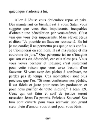 664
quiconque s’adresse à lui.
Allez à Jésus: vous obtiendrez repos et paix.
Dès maintenant ce bienfait est à vous. Satan vous
suggère que vous êtes impuissants, incapables
d’obtenir une bénédiction par vous-mêmes. C’est
vrai que vous êtes impuissants. Mais élevez Jésus
et dites: “Je possède un Sauveur ressuscité. En lui
je me confie; il ne permettra pas que je sois confus.
Je triompherai en son nom. Il est ma justice et ma
couronne de joie.” Que personne ici ne s’imagine
que son cas est désespéré, car cela n’est pas. Vous
vous voyez pécheur et indigne; c’est justement
pour cette raison que vous avez besoin d’un
Sauveur. Si vous avez des péchés à confesser, ne
perdez pas de temps. Ces moments-ci sont plus
précieux que l’or. “Si nous confessons nos péchés,
il est fidèle et juste pour nous les pardonner, et
pour nous purifier de toute iniquité.” 1 Jean 1:9.
Ceux qui ont faim et soif de justice seront
rassasiés: Jésus l’a promis. Précieux Sauveur! Ses
bras sont ouverts pour vous recevoir; son grand
cœur plein d’amour vous attend pour vous bénir.
 