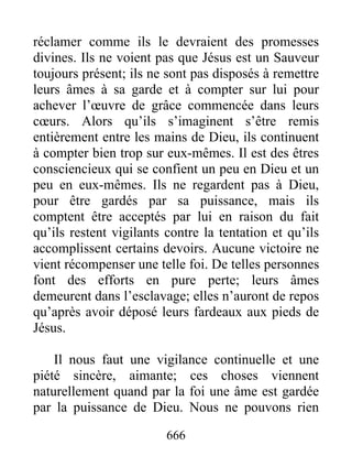666
réclamer comme ils le devraient des promesses
divines. Ils ne voient pas que Jésus est un Sauveur
toujours présent; ils ne sont pas disposés à remettre
leurs âmes à sa garde et à compter sur lui pour
achever l’œuvre de grâce commencée dans leurs
cœurs. Alors qu’ils s’imaginent s’être remis
entièrement entre les mains de Dieu, ils continuent
à compter bien trop sur eux-mêmes. Il est des êtres
consciencieux qui se confient un peu en Dieu et un
peu en eux-mêmes. Ils ne regardent pas à Dieu,
pour être gardés par sa puissance, mais ils
comptent être acceptés par lui en raison du fait
qu’ils restent vigilants contre la tentation et qu’ils
accomplissent certains devoirs. Aucune victoire ne
vient récompenser une telle foi. De telles personnes
font des efforts en pure perte; leurs âmes
demeurent dans l’esclavage; elles n’auront de repos
qu’après avoir déposé leurs fardeaux aux pieds de
Jésus.
Il nous faut une vigilance continuelle et une
piété sincère, aimante; ces choses viennent
naturellement quand par la foi une âme est gardée
par la puissance de Dieu. Nous ne pouvons rien
 
