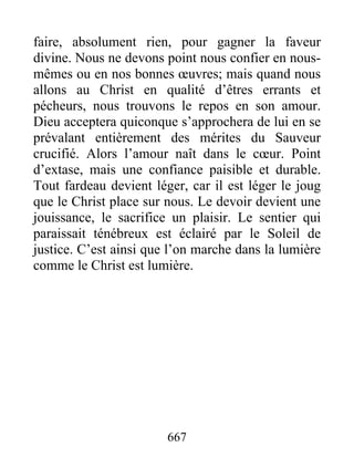 667
faire, absolument rien, pour gagner la faveur
divine. Nous ne devons point nous confier en nous-
mêmes ou en nos bonnes œuvres; mais quand nous
allons au Christ en qualité d’êtres errants et
pécheurs, nous trouvons le repos en son amour.
Dieu acceptera quiconque s’approchera de lui en se
prévalant entièrement des mérites du Sauveur
crucifié. Alors l’amour naît dans le cœur. Point
d’extase, mais une confiance paisible et durable.
Tout fardeau devient léger, car il est léger le joug
que le Christ place sur nous. Le devoir devient une
jouissance, le sacrifice un plaisir. Le sentier qui
paraissait ténébreux est éclairé par le Soleil de
justice. C’est ainsi que l’on marche dans la lumière
comme le Christ est lumière.
 