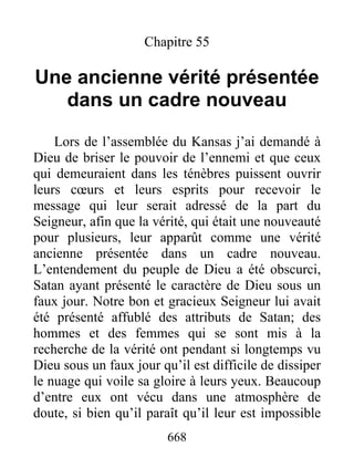 668
Chapitre 55
Une ancienne vérité présentée
dans un cadre nouveau
Lors de l’assemblée du Kansas j’ai demandé à
Dieu de briser le pouvoir de l’ennemi et que ceux
qui demeuraient dans les ténèbres puissent ouvrir
leurs cœurs et leurs esprits pour recevoir le
message qui leur serait adressé de la part du
Seigneur, afin que la vérité, qui était une nouveauté
pour plusieurs, leur apparût comme une vérité
ancienne présentée dans un cadre nouveau.
L’entendement du peuple de Dieu a été obscurci,
Satan ayant présenté le caractère de Dieu sous un
faux jour. Notre bon et gracieux Seigneur lui avait
été présenté affublé des attributs de Satan; des
hommes et des femmes qui se sont mis à la
recherche de la vérité ont pendant si longtemps vu
Dieu sous un faux jour qu’il est difficile de dissiper
le nuage qui voile sa gloire à leurs yeux. Beaucoup
d’entre eux ont vécu dans une atmosphère de
doute, si bien qu’il paraît qu’il leur est impossible
 