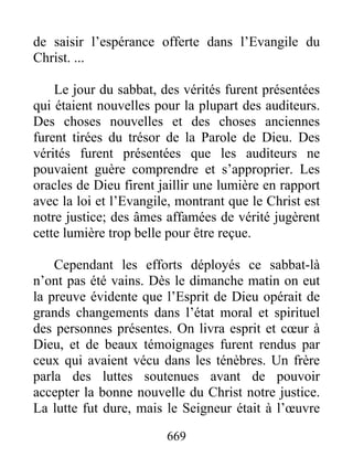669
de saisir l’espérance offerte dans l’Evangile du
Christ. ...
Le jour du sabbat, des vérités furent présentées
qui étaient nouvelles pour la plupart des auditeurs.
Des choses nouvelles et des choses anciennes
furent tirées du trésor de la Parole de Dieu. Des
vérités furent présentées que les auditeurs ne
pouvaient guère comprendre et s’approprier. Les
oracles de Dieu firent jaillir une lumière en rapport
avec la loi et l’Evangile, montrant que le Christ est
notre justice; des âmes affamées de vérité jugèrent
cette lumière trop belle pour être reçue.
Cependant les efforts déployés ce sabbat-là
n’ont pas été vains. Dès le dimanche matin on eut
la preuve évidente que l’Esprit de Dieu opérait de
grands changements dans l’état moral et spirituel
des personnes présentes. On livra esprit et cœur à
Dieu, et de beaux témoignages furent rendus par
ceux qui avaient vécu dans les ténèbres. Un frère
parla des luttes soutenues avant de pouvoir
accepter la bonne nouvelle du Christ notre justice.
La lutte fut dure, mais le Seigneur était à l’œuvre
 