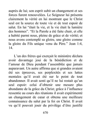 670
auprès de lui; son esprit subit un changement et ses
forces furent renouvelées. Le Seigneur lui présenta
clairement la vérité en lui montrant que le Christ
seul est la source de toute vie et de tout espoir de
salut. En lui “était la vie, et la vie était la lumière
des hommes”. “Et la Parole a été faite chair, et elle
a habité parmi nous, pleine de grâce et de vérité; et
nous avons contemplé sa gloire, une gloire comme
la gloire du Fils unique venu du Père.” Jean 1:4,
14.
L’un des frères qui exerçait le ministère déclara
avoir davantage joui de la bénédiction et de
l’amour de Dieu pendant l’assemblée que jamais
auparavant. Un autre affirma que si grandes avaient
été ses épreuves, ses perplexités et ses luttes
mentales qu’il avait été sur le point de tout
abandonner. Il avait senti qu’il ne lui restait qu’un
seul espoir: celui d’obtenir une mesure plus
abondante de la grâce du Christ; grâce à l’influence
ressentie au cours des réunions il avait expérimenté
un changement de cœur et obtenu une meilleure
connaissance du salut par la foi en Christ. Il avait
vu qu’il pouvait jouir du privilège d’être justifié
 
