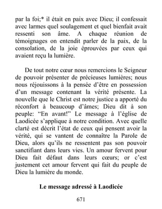 671
par la foi;* il était en paix avec Dieu; il confessait
avec larmes quel soulagement et quel bienfait avait
ressenti son âme. A chaque réunion de
témoignages on entendit parler de la paix, de la
consolation, de la joie éprouvées par ceux qui
avaient reçu la lumière.
De tout notre cœur nous remercions le Seigneur
de pouvoir présenter de précieuses lumières; nous
nous réjouissons à la pensée d’être en possession
d’un message contenant la vérité présente. La
nouvelle que le Christ est notre justice a apporté du
réconfort à beaucoup d’âmes; Dieu dit à son
peuple: “En avant!” Le message à l’église de
Laodicée s’applique à notre condition. Avec quelle
clarté est décrit l’état de ceux qui pensent avoir la
vérité, qui se vantent de connaître la Parole de
Dieu, alors qu’ils ne ressentent pas son pouvoir
sanctifiant dans leurs vies. Un amour fervent pour
Dieu fait défaut dans leurs cœurs; or c’est
justement cet amour fervent qui fait du peuple de
Dieu la lumière du monde.
Le message adressé à Laodicée
 