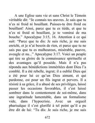 672
A une Eglise sans vie et sans Christ le Témoin
véritable dit: “Je connais tes œuvres. Je sais que tu
n’es ni froid ni bouillant. Puisses-tu être froid ou
bouillant! Ainsi, parce que tu es tiède, et que tu
n’es ni froid ni bouillant, je te vomirai de ma
bouche.” Apocalypse 3:15, 16. Attention à ce qui
suit: “Parce que tu dis: Je suis riche, je me suis
enrichi, et je n’ai besoin de rien, et parce que tu ne
sais pas que tu es malheureux, misérable, pauvre,
aveugle et nu...” Apocalypse 3:17. Voici un peuple
qui tire sa gloire de la connaissance spirituelle et
des avantages qu’il possède. Mais il n’a pas
répondu aux bénédictions imméritées dont Dieu l’a
comblé. Il a été rebelle, ingrat; il a oublié Dieu qui
a été pour lui ce qu’un Dieu aimant, et qui
pardonne, est pour un fils ingrat et pervers. Il a
résisté à sa grâce, il a abusé de ses privilèges, laissé
passer les occasions favorables, il s’est laissé
sombrer dans le contentement de soi-même, dans
une ingratitude lamentable, dans un formalisme
vide, dans l’hypocrisie. Avec un orgueil
pharisaïque il s’est glorifié à tel point qu’il a pu
être dit de lui: “Tu dis: Je suis riche, je me suis
 