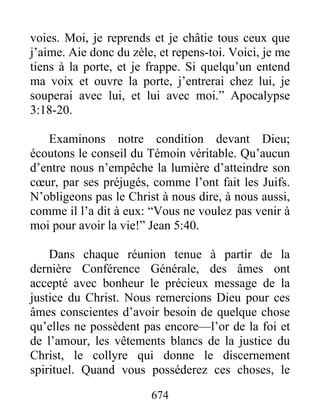 674
voies. Moi, je reprends et je châtie tous ceux que
j’aime. Aie donc du zèle, et repens-toi. Voici, je me
tiens à la porte, et je frappe. Si quelqu’un entend
ma voix et ouvre la porte, j’entrerai chez lui, je
souperai avec lui, et lui avec moi.” Apocalypse
3:18-20.
Examinons notre condition devant Dieu;
écoutons le conseil du Témoin véritable. Qu’aucun
d’entre nous n’empêche la lumière d’atteindre son
cœur, par ses préjugés, comme l’ont fait les Juifs.
N’obligeons pas le Christ à nous dire, à nous aussi,
comme il l’a dit à eux: “Vous ne voulez pas venir à
moi pour avoir la vie!” Jean 5:40.
Dans chaque réunion tenue à partir de la
dernière Conférence Générale, des âmes ont
accepté avec bonheur le précieux message de la
justice du Christ. Nous remercions Dieu pour ces
âmes conscientes d’avoir besoin de quelque chose
qu’elles ne possèdent pas encore—l’or de la foi et
de l’amour, les vêtements blancs de la justice du
Christ, le collyre qui donne le discernement
spirituel. Quand vous posséderez ces choses, le
 