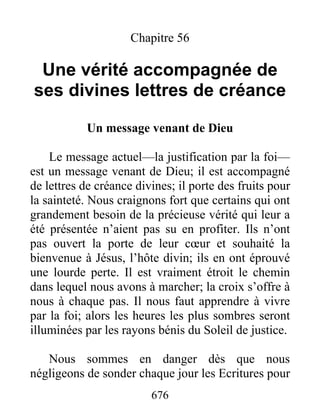 676
Chapitre 56
Une vérité accompagnée de
ses divines lettres de créance
Un message venant de Dieu
Le message actuel—la justification par la foi—
est un message venant de Dieu; il est accompagné
de lettres de créance divines; il porte des fruits pour
la sainteté. Nous craignons fort que certains qui ont
grandement besoin de la précieuse vérité qui leur a
été présentée n’aient pas su en profiter. Ils n’ont
pas ouvert la porte de leur cœur et souhaité la
bienvenue à Jésus, l’hôte divin; ils en ont éprouvé
une lourde perte. Il est vraiment étroit le chemin
dans lequel nous avons à marcher; la croix s’offre à
nous à chaque pas. Il nous faut apprendre à vivre
par la foi; alors les heures les plus sombres seront
illuminées par les rayons bénis du Soleil de justice.
Nous sommes en danger dès que nous
négligeons de sonder chaque jour les Ecritures pour
 