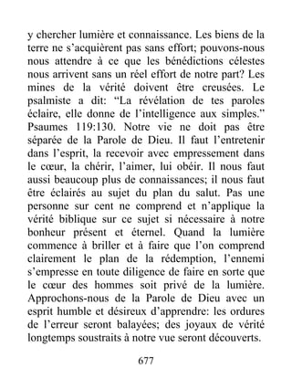 677
y chercher lumière et connaissance. Les biens de la
terre ne s’acquièrent pas sans effort; pouvons-nous
nous attendre à ce que les bénédictions célestes
nous arrivent sans un réel effort de notre part? Les
mines de la vérité doivent être creusées. Le
psalmiste a dit: “La révélation de tes paroles
éclaire, elle donne de l’intelligence aux simples.”
Psaumes 119:130. Notre vie ne doit pas être
séparée de la Parole de Dieu. Il faut l’entretenir
dans l’esprit, la recevoir avec empressement dans
le cœur, la chérir, l’aimer, lui obéir. Il nous faut
aussi beaucoup plus de connaissances; il nous faut
être éclairés au sujet du plan du salut. Pas une
personne sur cent ne comprend et n’applique la
vérité biblique sur ce sujet si nécessaire à notre
bonheur présent et éternel. Quand la lumière
commence à briller et à faire que l’on comprend
clairement le plan de la rédemption, l’ennemi
s’empresse en toute diligence de faire en sorte que
le cœur des hommes soit privé de la lumière.
Approchons-nous de la Parole de Dieu avec un
esprit humble et désireux d’apprendre: les ordures
de l’erreur seront balayées; des joyaux de vérité
longtemps soustraits à notre vue seront découverts.
 