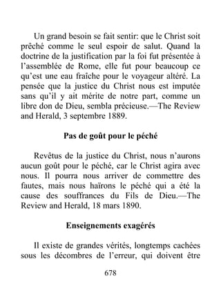 678
Un grand besoin se fait sentir: que le Christ soit
prêché comme le seul espoir de salut. Quand la
doctrine de la justification par la foi fut présentée à
l’assemblée de Rome, elle fut pour beaucoup ce
qu’est une eau fraîche pour le voyageur altéré. La
pensée que la justice du Christ nous est imputée
sans qu’il y ait mérite de notre part, comme un
libre don de Dieu, sembla précieuse.—The Review
and Herald, 3 septembre 1889.
Pas de goût pour le péché
Revêtus de la justice du Christ, nous n’aurons
aucun goût pour le péché, car le Christ agira avec
nous. Il pourra nous arriver de commettre des
fautes, mais nous haïrons le péché qui a été la
cause des souffrances du Fils de Dieu.—The
Review and Herald, 18 mars 1890.
Enseignements exagérés
Il existe de grandes vérités, longtemps cachées
sous les décombres de l’erreur, qui doivent être
 