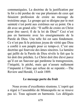 679
communiquées. La doctrine de la justification par
la foi a été perdue de vue par plusieurs de ceux qui
faisaient profession de croire au message du
troisième ange. Le groupe qui se désigne par le mot
sainteté s’est porté aux extrêmes sur ce point. On a
dit avec un grand zèle: “Il suffit de croire en Christ
pour être sauvé; fi de la loi de Dieu!” Ceci n’est
pas en harmonie avec les enseignements de la
Parole de Dieu. Une telle foi est sans fondement.
Ce n’est pas là le précieux joyau de vérité que Dieu
a confié à son peuple pour ce temps-ci. C’est une
doctrine qui fourvoie des âmes sincères. La lumière
qui jaillit de la Parole de Dieu révèle le fait que la
loi doit être prêchée. Le Christ doit être élevé parce
qu’il est un Sauveur qui pardonne la transgression,
l’iniquité, le péché, mais qui n’assure nullement
l’impunité à l’âme qui refuse de se repentir.—The
Review and Herald, 13 août 1889.
Le message porte du fruit
Nous avons d’excellentes réunions. L’esprit qui
a régné à l’assemblée de Minneapolis ne se trouve
pas ici. Tous agissent en harmonie. Les délégués
 