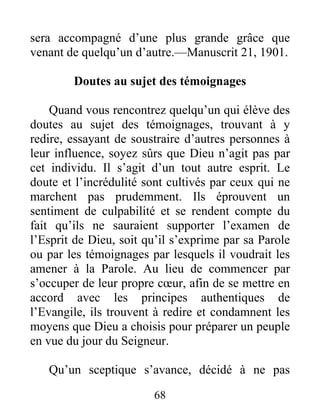 68
sera accompagné d’une plus grande grâce que
venant de quelqu’un d’autre.—Manuscrit 21, 1901.
Doutes au sujet des témoignages
Quand vous rencontrez quelqu’un qui élève des
doutes au sujet des témoignages, trouvant à y
redire, essayant de soustraire d’autres personnes à
leur influence, soyez sûrs que Dieu n’agit pas par
cet individu. Il s’agit d’un tout autre esprit. Le
doute et l’incrédulité sont cultivés par ceux qui ne
marchent pas prudemment. Ils éprouvent un
sentiment de culpabilité et se rendent compte du
fait qu’ils ne sauraient supporter l’examen de
l’Esprit de Dieu, soit qu’il s’exprime par sa Parole
ou par les témoignages par lesquels il voudrait les
amener à la Parole. Au lieu de commencer par
s’occuper de leur propre cœur, afin de se mettre en
accord avec les principes authentiques de
l’Evangile, ils trouvent à redire et condamnent les
moyens que Dieu a choisis pour préparer un peuple
en vue du jour du Seigneur.
Qu’un sceptique s’avance, décidé à ne pas
 