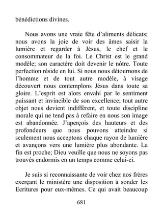 681
bénédictions divines.
Nous avons une vraie fête d’aliments délicats;
nous avons la joie de voir des âmes saisir la
lumière et regarder à Jésus, le chef et le
consommateur de la foi. Le Christ est le grand
modèle; son caractère doit devenir le nôtre. Toute
perfection réside en lui. Si nous nous détournons de
l’homme et de tout autre modèle, à visage
découvert nous contemplons Jésus dans toute sa
gloire. L’esprit est alors envahi par le sentiment
puissant et invincible de son excellence; tout autre
objet nous devient indifférent, et toute discipline
morale qui ne tend pas à refaire en nous son image
est abandonnée. J’aperçois des hauteurs et des
profondeurs que nous pouvons atteindre si
seulement nous acceptons chaque rayon de lumière
et avançons vers une lumière plus abondante. La
fin est proche; Dieu veuille que nous ne soyons pas
trouvés endormis en un temps comme celui-ci.
Je suis si reconnaissante de voir chez nos frères
exerçant le ministère une disposition à sonder les
Ecritures pour eux-mêmes. Ce qui avait beaucoup
 