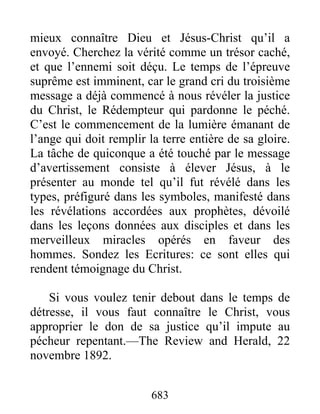 683
mieux connaître Dieu et Jésus-Christ qu’il a
envoyé. Cherchez la vérité comme un trésor caché,
et que l’ennemi soit déçu. Le temps de l’épreuve
suprême est imminent, car le grand cri du troisième
message a déjà commencé à nous révéler la justice
du Christ, le Rédempteur qui pardonne le péché.
C’est le commencement de la lumière émanant de
l’ange qui doit remplir la terre entière de sa gloire.
La tâche de quiconque a été touché par le message
d’avertissement consiste à élever Jésus, à le
présenter au monde tel qu’il fut révélé dans les
types, préfiguré dans les symboles, manifesté dans
les révélations accordées aux prophètes, dévoilé
dans les leçons données aux disciples et dans les
merveilleux miracles opérés en faveur des
hommes. Sondez les Ecritures: ce sont elles qui
rendent témoignage du Christ.
Si vous voulez tenir debout dans le temps de
détresse, il vous faut connaître le Christ, vous
approprier le don de sa justice qu’il impute au
pécheur repentant.—The Review and Herald, 22
novembre 1892.
 