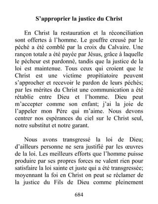 684
S’approprier la justice du Christ
En Christ la restauration et la réconciliation
sont offertes à l’homme. Le gouffre creusé par le
péché a été comblé par la croix du Calvaire. Une
rançon totale a été payée par Jésus, grâce à laquelle
le pécheur est pardonné, tandis que la justice de la
loi est maintenue. Tous ceux qui croient que le
Christ est une victime propitiatoire peuvent
s’approcher et recevoir le pardon de leurs péchés;
par les mérites du Christ une communication a été
rétablie entre Dieu et l’homme. Dieu peut
m’accepter comme son enfant; j’ai la joie de
l’appeler mon Père qui m’aime. Nous devons
centrer nos espérances du ciel sur le Christ seul,
notre substitut et notre garant.
Nous avons transgressé la loi de Dieu;
d’ailleurs personne ne sera justifié par les œuvres
de la loi. Les meilleurs efforts que l’homme puisse
produire par ses propres forces ne valent rien pour
satisfaire la loi sainte et juste qui a été transgressée;
moyennant la foi en Christ on peut se réclamer de
la justice du Fils de Dieu comme pleinement
 