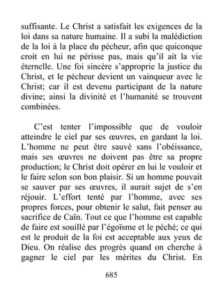 685
suffisante. Le Christ a satisfait les exigences de la
loi dans sa nature humaine. Il a subi la malédiction
de la loi à la place du pécheur, afin que quiconque
croit en lui ne périsse pas, mais qu’il ait la vie
éternelle. Une foi sincère s’approprie la justice du
Christ, et le pécheur devient un vainqueur avec le
Christ; car il est devenu participant de la nature
divine; ainsi la divinité et l’humanité se trouvent
combinées.
C’est tenter l’impossible que de vouloir
atteindre le ciel par ses œuvres, en gardant la loi.
L’homme ne peut être sauvé sans l’obéissance,
mais ses œuvres ne doivent pas être sa propre
production; le Christ doit opérer en lui le vouloir et
le faire selon son bon plaisir. Si un homme pouvait
se sauver par ses œuvres, il aurait sujet de s’en
réjouir. L’effort tenté par l’homme, avec ses
propres forces, pour obtenir le salut, fait penser au
sacrifice de Caïn. Tout ce que l’homme est capable
de faire est souillé par l’égoïsme et le péché; ce qui
est le produit de la foi est acceptable aux yeux de
Dieu. On réalise des progrès quand on cherche à
gagner le ciel par les mérites du Christ. En
 