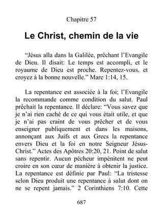 687
Chapitre 57
Le Christ, chemin de la vie
“Jésus alla dans la Galilée, prêchant l’Evangile
de Dieu. Il disait: Le temps est accompli, et le
royaume de Dieu est proche. Repentez-vous, et
croyez à la bonne nouvelle.” Marc 1:14, 15.
La repentance est associée à la foi; l’Evangile
la recommande comme condition du salut. Paul
prêchait la repentance. Il déclare: “Vous savez que
je n’ai rien caché de ce qui vous était utile, et que
je n’ai pas craint de vous prêcher et de vous
enseigner publiquement et dans les maisons,
annonçant aux Juifs et aux Grecs la repentance
envers Dieu et la foi en notre Seigneur Jésus-
Christ.” Actes des Apôtres 20:20, 21. Point de salut
sans repentir. Aucun pécheur impénitent ne peut
croire en son cœur de manière à obtenir la justice.
La repentance est définie par Paul: “La tristesse
selon Dieu produit une repentance à salut dont on
ne se repent jamais.” 2 Corinthiens 7:10. Cette
 