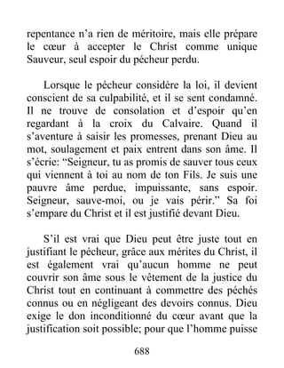 688
repentance n’a rien de méritoire, mais elle prépare
le cœur à accepter le Christ comme unique
Sauveur, seul espoir du pécheur perdu.
Lorsque le pécheur considère la loi, il devient
conscient de sa culpabilité, et il se sent condamné.
Il ne trouve de consolation et d’espoir qu’en
regardant à la croix du Calvaire. Quand il
s’aventure à saisir les promesses, prenant Dieu au
mot, soulagement et paix entrent dans son âme. Il
s’écrie: “Seigneur, tu as promis de sauver tous ceux
qui viennent à toi au nom de ton Fils. Je suis une
pauvre âme perdue, impuissante, sans espoir.
Seigneur, sauve-moi, ou je vais périr.” Sa foi
s’empare du Christ et il est justifié devant Dieu.
S’il est vrai que Dieu peut être juste tout en
justifiant le pécheur, grâce aux mérites du Christ, il
est également vrai qu’aucun homme ne peut
couvrir son âme sous le vêtement de la justice du
Christ tout en continuant à commettre des péchés
connus ou en négligeant des devoirs connus. Dieu
exige le don inconditionné du cœur avant que la
justification soit possible; pour que l’homme puisse
 