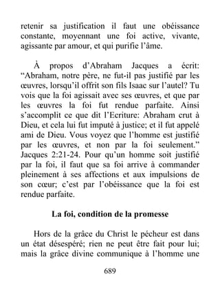 689
retenir sa justification il faut une obéissance
constante, moyennant une foi active, vivante,
agissante par amour, et qui purifie l’âme.
À propos d’Abraham Jacques a écrit:
“Abraham, notre père, ne fut-il pas justifié par les
œuvres, lorsqu’il offrit son fils Isaac sur l’autel? Tu
vois que la foi agissait avec ses œuvres, et que par
les œuvres la foi fut rendue parfaite. Ainsi
s’accomplit ce que dit l’Ecriture: Abraham crut à
Dieu, et cela lui fut imputé à justice; et il fut appelé
ami de Dieu. Vous voyez que l’homme est justifié
par les œuvres, et non par la foi seulement.”
Jacques 2:21-24. Pour qu’un homme soit justifié
par la foi, il faut que sa foi arrive à commander
pleinement à ses affections et aux impulsions de
son cœur; c’est par l’obéissance que la foi est
rendue parfaite.
La foi, condition de la promesse
Hors de la grâce du Christ le pécheur est dans
un état désespéré; rien ne peut être fait pour lui;
mais la grâce divine communique à l’homme une
 