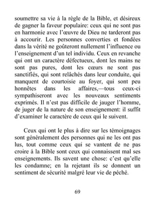 69
soumettre sa vie à la règle de la Bible, et désireux
de gagner la faveur populaire: ceux qui ne sont pas
en harmonie avec l’œuvre de Dieu ne tarderont pas
à accourir. Les personnes converties et fondées
dans la vérité ne goûteront nullement l’influence ou
l’enseignement d’un tel individu. Ceux en revanche
qui ont un caractère défectueux, dont les mains ne
sont pas pures, dont les cœurs ne sont pas
sanctifiés, qui sont relâchés dans leur conduite, qui
manquent de courtoisie au foyer, qui sont peu
honnêtes dans les affaires,—tous ceux-ci
sympathiseront avec les nouveaux sentiments
exprimés. Il n’est pas difficile de jauger l’homme,
de juger de la nature de son enseignement: il suffit
d’examiner le caractère de ceux qui le suivent.
Ceux qui ont le plus à dire sur les témoignages
sont généralement des personnes qui ne les ont pas
lus, tout comme ceux qui se vantent de ne pas
croire à la Bible sont ceux qui connaissent mal ses
enseignements. Ils savent une chose: c’est qu’elle
les condamne; en la rejetant ils se donnent un
sentiment de sécurité malgré leur vie de péché.
 