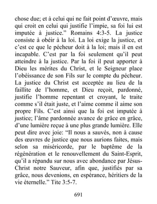 691
chose due; et à celui qui ne fait point d’œuvre, mais
qui croit en celui qui justifie l’impie, sa foi lui est
imputée à justice.” Romains 4:3-5. La justice
consiste à obéir à la loi. La loi exige la justice, et
c’est ce que le pécheur doit à la loi; mais il en est
incapable. C’est par la foi seulement qu’il peut
atteindre à la justice. Par la foi il peut apporter à
Dieu les mérites du Christ, et le Seigneur place
l’obéissance de son Fils sur le compte du pécheur.
La justice du Christ est acceptée au lieu de la
faillite de l’homme, et Dieu reçoit, pardonné,
justifie l’homme repentant et croyant, le traite
comme s’il était juste, et l’aime comme il aime son
propre Fils. C’est ainsi que la foi est imputée à
justice; l’âme pardonnée avance de grâce en grâce,
d’une lumière reçue à une plus grande lumière. Elle
peut dire avec joie: “Il nous a sauvés, non à cause
des œuvres de justice que nous aurions faites, mais
selon sa miséricorde, par le baptême de la
régénération et le renouvellement du Saint-Esprit,
qu’il a répandu sur nous avec abondance par Jésus-
Christ notre Sauveur, afin que, justifiés par sa
grâce, nous devenions, en espérance, héritiers de la
vie éternelle.” Tite 3:5-7.
 