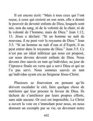 692
Il est encore écrit: “Mais à tous ceux qui l’ont
reçue, à ceux qui croient en son nom, elle a donné
le pouvoir de devenir enfants de Dieu, lesquels sont
nés, non du sang, ni de la volonté de la chair, ni de
la volonté de l’homme, mais de Dieu.” Jean 1:12,
13. Jésus a déclaré: “Si un homme ne naît de
nouveau, il ne peut voir le royaume de Dieu.” Jean
3:3. “Si un homme ne naît d’eau et d’Esprit, il ne
peut entrer dans le royaume de Dieu.” Jean 3:5. Ce
n’est pas un idéal inférieur qui nous est proposé,
car nous devons devenir enfants de Dieu. Nous
devons être sauvés en tant qu’individus; au jour de
l’épreuve finale on verra qui a servi Dieu et qui ne
l’a pas servi. Nous sommes sauvés en tant
qu’individus ayant cru au Seigneur Jésus-Christ.
Plusieurs se fourvoient en pensant qu’ils
doivent escalader le ciel, faire quelque chose de
méritoire qui leur procure la faveur de Dieu. Ils
tâchent de s’améliorer par leurs propres efforts,
sans aide aucune. Or ceci est impossible. Le Christ
a ouvert la voie en s’immolant pour nous, en nous
donnant un exemple par sa vie, en devenant notre
 