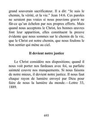 693
grand souverain sacrificateur. Il a dit: “Je suis le
chemin, la vérité, et la vie.” Jean 14:6. Ces paroles
ne seraient pas vraies si nous pouvions gravir ne
fût-ce qu’un échelon par nos propres efforts. Mais
quand nous acceptons le Christ, les bonnes œuvres
font leur apparition, elles constituent la preuve
évidente que nous sommes sur le chemin de la vie,
que le Christ est notre chemin, que nous foulons le
bon sentier qui mène au ciel.
Il devient notre justice
Le Christ considère nos dispositions; quand il
nous voit porter nos fardeaux avec foi, sa parfaite
sainteté couvre nos manquements. Si nous faisons
de notre mieux, il devient notre justice. Il nous faut
chaque rayon de lumière envoyé par Dieu pour
faire de nous la lumière du monde.—Lettre 33,
1889.
 