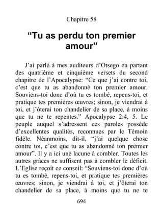 694
Chapitre 58
“Tu as perdu ton premier
amour”
J’ai parlé à mes auditeurs d’Otsego en partant
des quatrième et cinquième versets du second
chapitre de l’Apocalypse: “Ce que j’ai contre toi,
c’est que tu as abandonné ton premier amour.
Souviens-toi donc d’où tu es tombé, repens-toi, et
pratique tes premières œuvres; sinon, je viendrai à
toi, et j’ôterai ton chandelier de sa place, à moins
que tu ne te repentes.” Apocalypse 2:4, 5. Le
peuple auquel s’adressent ces paroles possède
d’excellentes qualités, reconnues par le Témoin
fidèle. Néanmoins, dit-il, “j’ai quelque chose
contre toi, c’est que tu as abandonné ton premier
amour”. Il y a ici une lacune à combler. Toutes les
autres grâces ne suffisent pas à combler le déficit.
L’Eglise reçoit ce conseil: “Souviens-toi donc d’où
tu es tombé, repens-toi, et pratique tes premières
œuvres; sinon, je viendrai à toi, et j’ôterai ton
chandelier de sa place, à moins que tu ne te
 