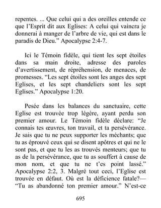 695
repentes. ... Que celui qui a des oreilles entende ce
que l’Esprit dit aux Eglises: A celui qui vaincra je
donnerai à manger de l’arbre de vie, qui est dans le
paradis de Dieu.” Apocalypse 2:4-7.
Ici le Témoin fidèle, qui tient les sept étoiles
dans sa main droite, adresse des paroles
d’avertissement, de répréhension, de menaces, de
promesses. “Les sept étoiles sont les anges des sept
Eglises, et les sept chandeliers sont les sept
Eglises.” Apocalypse 1:20.
Pesée dans les balances du sanctuaire, cette
Eglise est trouvée trop légère, ayant perdu son
premier amour. Le Témoin fidèle déclare: “Je
connais tes œuvres, ton travail, et ta persévérance.
Je sais que tu ne peux supporter les méchants; que
tu as éprouvé ceux qui se disent apôtres et qui ne le
sont pas, et que tu les as trouvés menteurs; que tu
as de la persévérance, que tu as souffert à cause de
mon nom, et que tu ne t’es point lassé.”
Apocalypse 2:2, 3. Malgré tout ceci, l’Eglise est
trouvée en défaut. Où est la déficience fatale?—
“Tu as abandonné ton premier amour.” N’est-ce
 